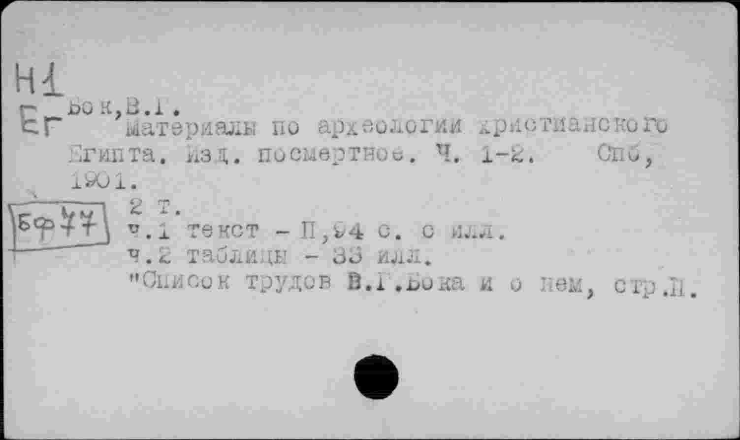 ﻿Hl
г boк,В.і.
tr Материала по археологии христианского Египта, изд. посмертное. Ч. 1-2. СПм, 1901.
u.l тенет - П,94 с. с или.
т—	п.і таблицы - 30 илл.
’’Описок трудов В.А ,£>ика и о пем, стр.П